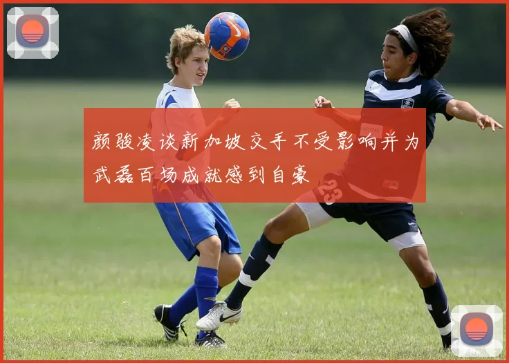 颜骏凌谈新加坡交手不受影响并为武磊百场成就感到自豪