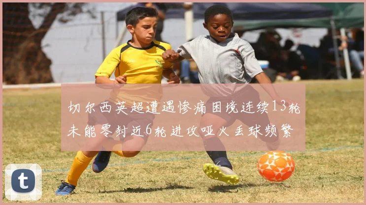 切尔西英超遭遇惨痛困境连续13轮未能零封近6轮进攻哑火丢球频繁
