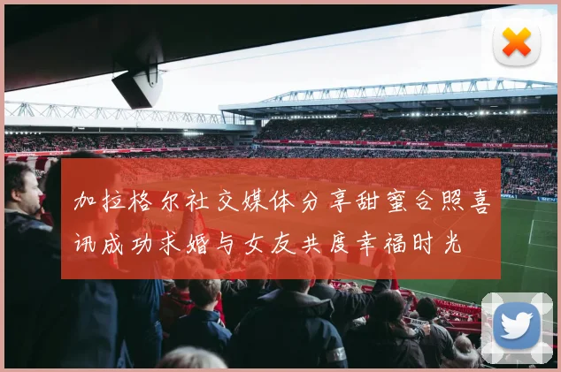 加拉格尔社交媒体分享甜蜜合照喜讯成功求婚与女友共度幸福时光