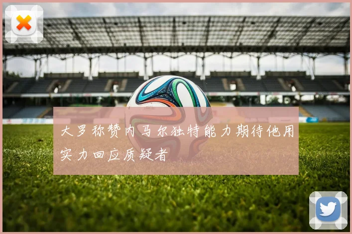 大罗称赞内马尔独特能力期待他用实力回应质疑者