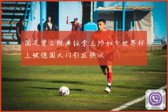 国足曾击败库拉索主帅如今世界杯上破德国大门引发热议