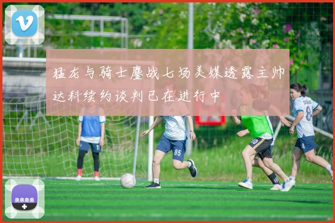 猛龙与骑士鏖战七场美媒透露主帅达科续约谈判已在进行中