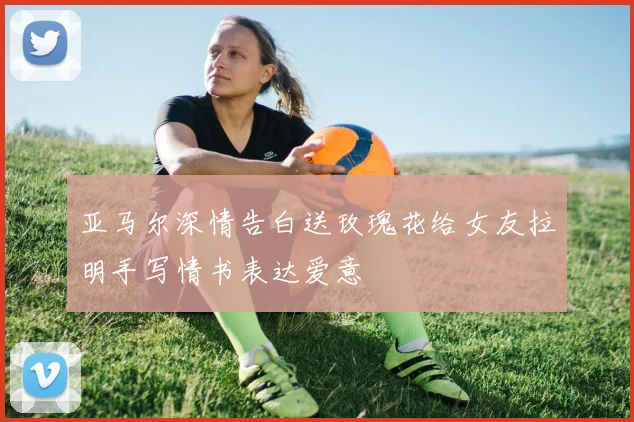 亚马尔深情告白送玫瑰花给女友拉明手写情书表达爱意