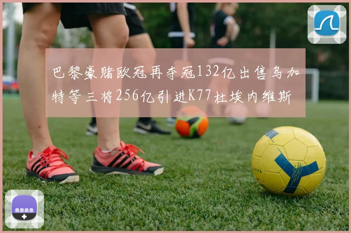 巴黎豪赌欧冠再夺冠132亿出售乌加特等三将256亿引进K77杜埃内维斯等五名新援