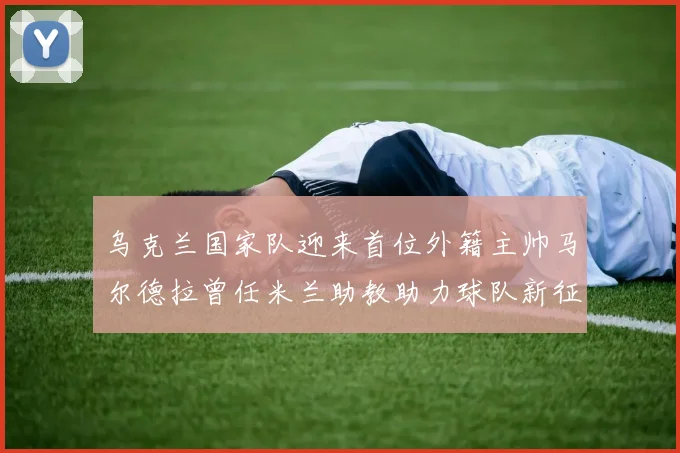 乌克兰国家队迎来首位外籍主帅马尔德拉曾任米兰助教助力球队新征程