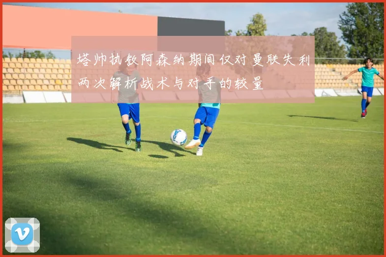 塔帅执教阿森纳期间仅对曼联失利两次解析战术与对手的较量
