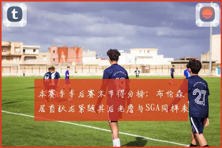 本赛季季后赛末节得分榜：布伦森居首狄龙紧随其后老詹与SGA同样表现出色