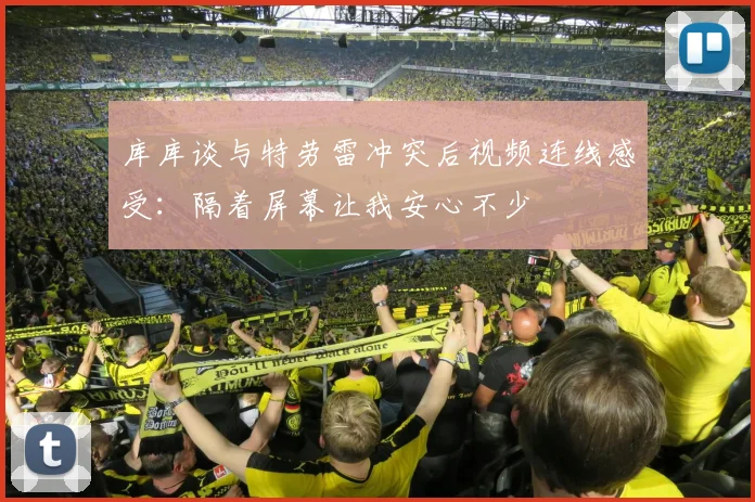 库库谈与特劳雷冲突后视频连线感受：隔着屏幕让我安心不少