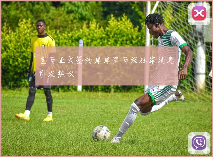 皇马正式签约库库罗马诺独家消息引发热议