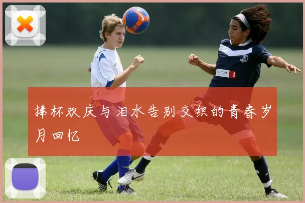 捧杯欢庆与泪水告别交织的青春岁月回忆