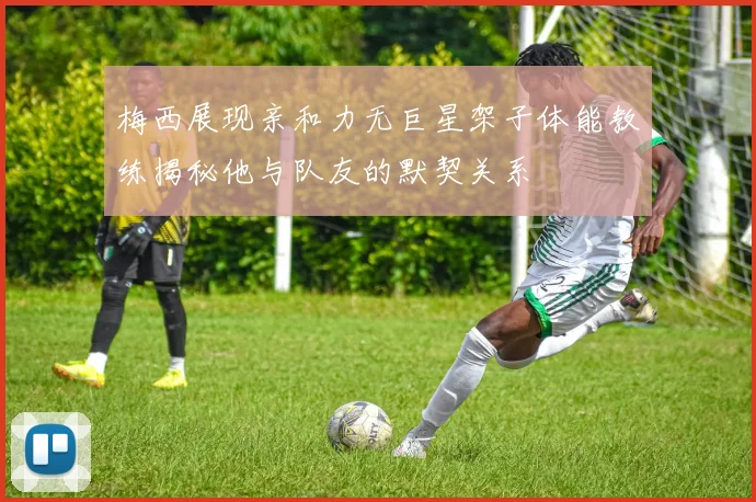 梅西展现亲和力无巨星架子体能教练揭秘他与队友的默契关系