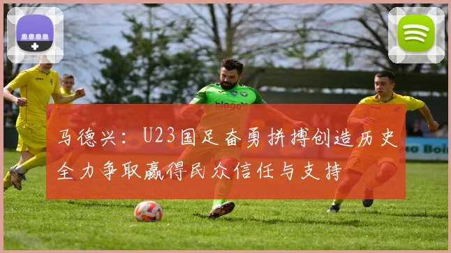 马德兴：U23国足奋勇拼搏创造历史全力争取赢得民众信任与支持