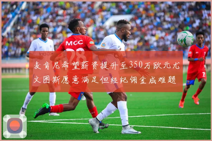 麦肯尼希望薪资提升至350万欧元尤文图斯愿意满足但经纪佣金成难题