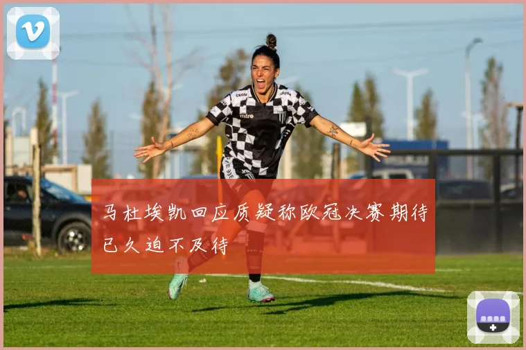 马杜埃凯回应质疑称欧冠决赛期待已久迫不及待