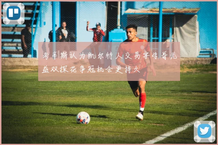 考辛斯认为凯尔特人交易字母哥无益双探花争冠机会更持久