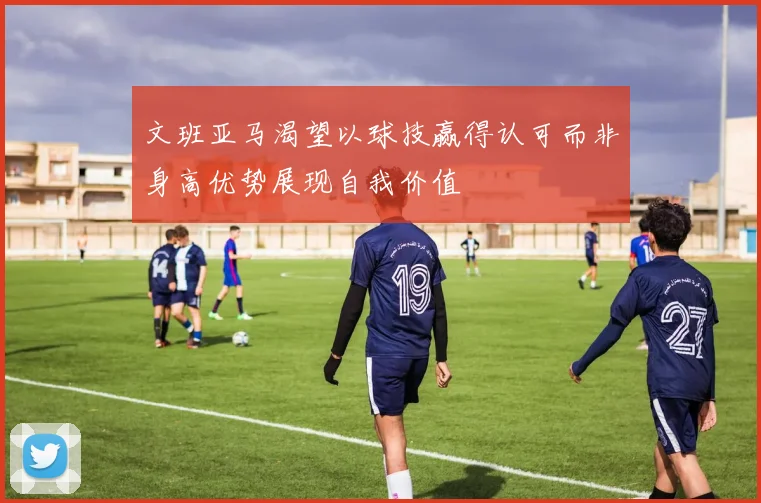 文班亚马渴望以球技赢得认可而非身高优势展现自我价值