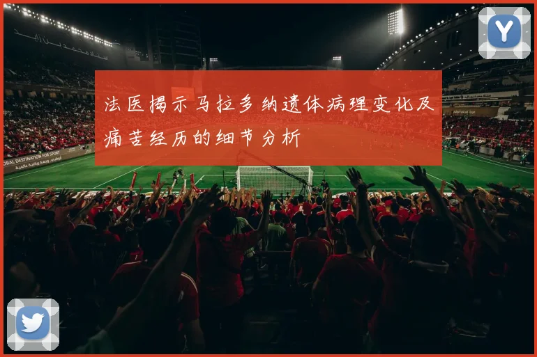 法医揭示马拉多纳遗体病理变化及痛苦经历的细节分析