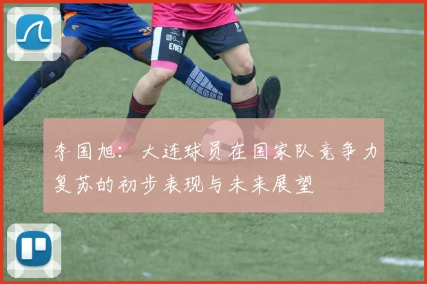 李国旭：大连球员在国家队竞争力复苏的初步表现与未来展望