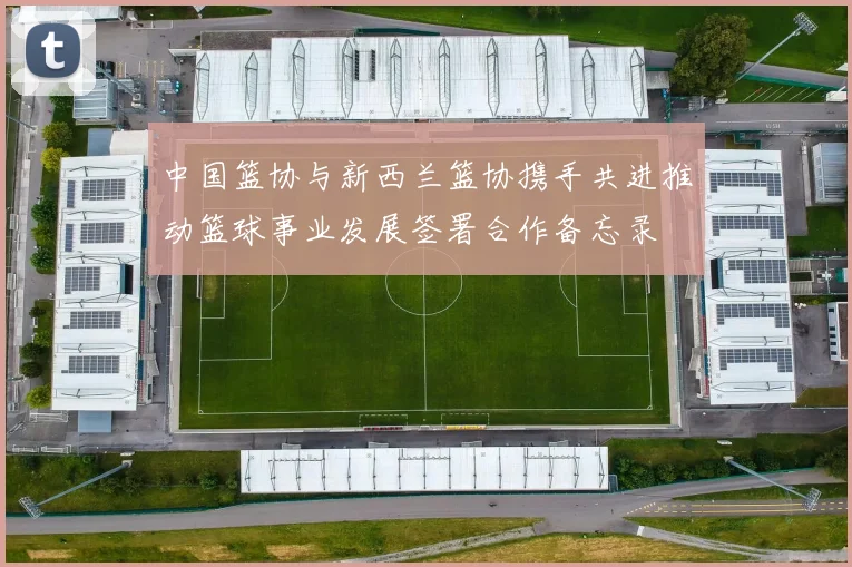 中国篮协与新西兰篮协携手共进推动篮球事业发展签署合作备忘录