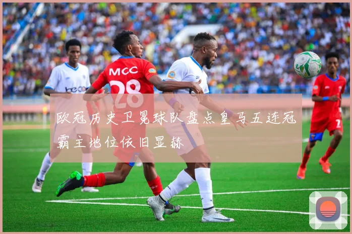 欧冠历史卫冕球队盘点皇马五连冠霸主地位依旧显赫