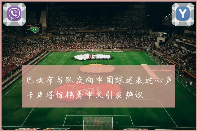 巴坎布与队友向中国球迷表达心声卡库塔惊艳秀中文引发热议