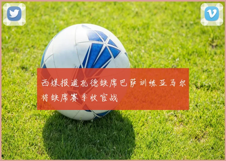 西媒报道孔德缺席巴萨训练亚马尔将缺席赛季收官战
