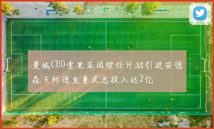 曼城CEO索里亚诺续任计划引进安德森卡约德克鲁皮总投入达2亿