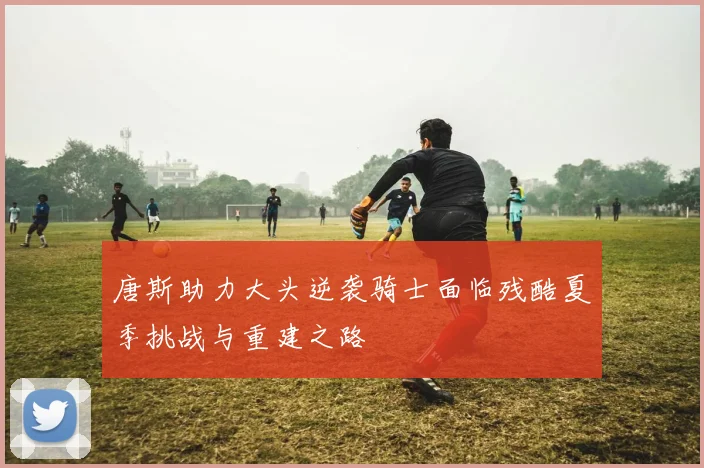 唐斯助力大头逆袭骑士面临残酷夏季挑战与重建之路