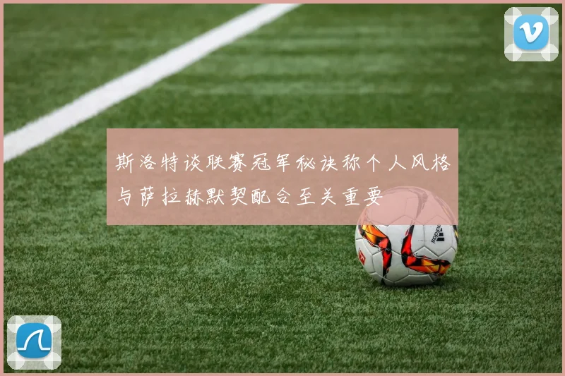 斯洛特谈联赛冠军秘诀称个人风格与萨拉赫默契配合至关重要