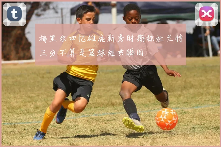 梅里尔回忆雄鹿新秀时期称杜兰特三分不算是篮球经典瞬间