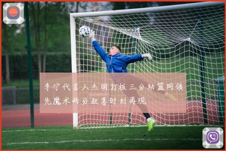 李宁代言人杰明打板三分助篮网领先魔术两分狂喜时刻再现