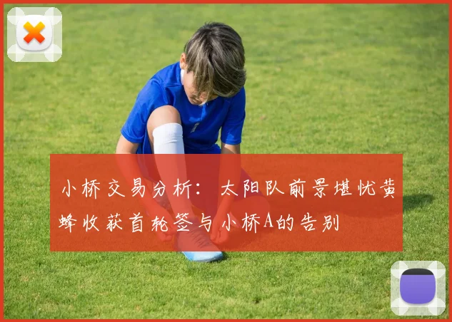 小桥交易分析：太阳队前景堪忧黄蜂收获首轮签与小桥A的告别